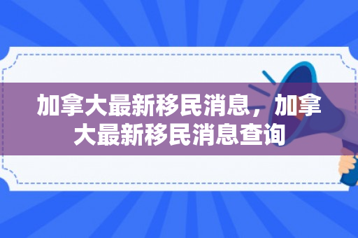 加拿大最新移民消息，加拿大最新移民消息查询