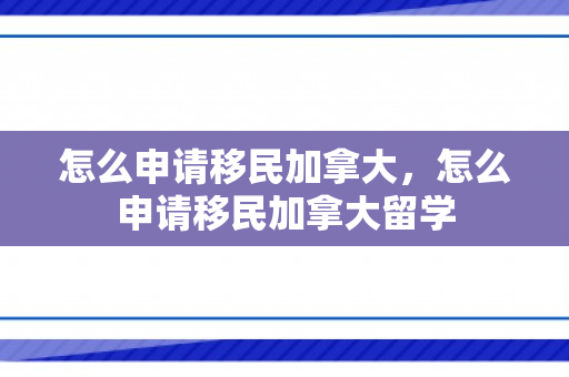 怎么申请移民加拿大，怎么申请移民加拿大留学