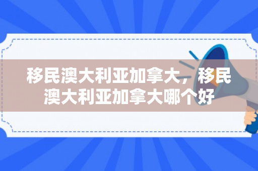 移民澳大利亚加拿大，移民澳大利亚加拿大哪个好