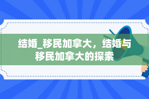 结婚_移民加拿大，结婚与移民加拿大的探索