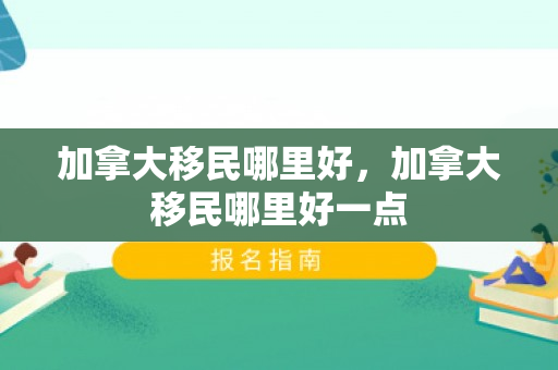 加拿大移民哪里好，加拿大移民哪里好一点
