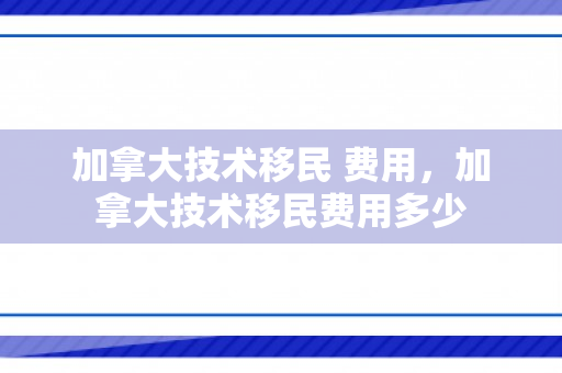 加拿大技术移民 费用，加拿大技术移民费用多少