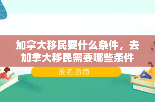 加拿大移民要什么条件，去加拿大移民需要哪些条件