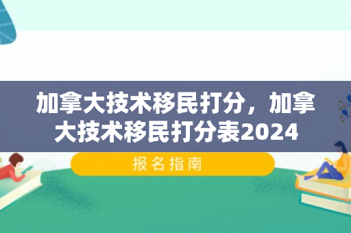 加拿大技术移民打分，加拿大技术移民打分表2024