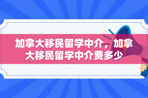 加拿大移民留学中介，加拿大移民留学中介费多少