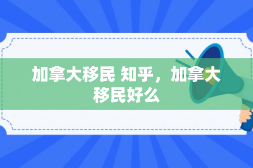 加拿大移民 知乎，加拿大移民好么
