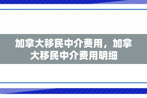 加拿大移民中介费用，加拿大移民中介费用明细