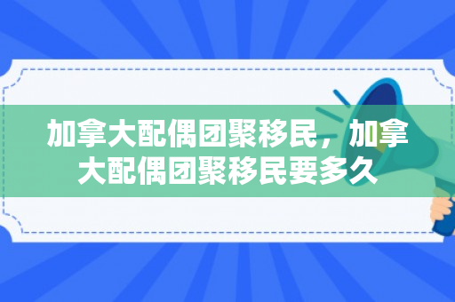 加拿大配偶团聚移民，加拿大配偶团聚移民要多久
