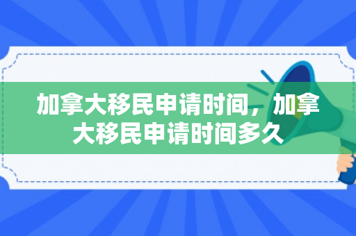 加拿大移民申请时间，加拿大移民申请时间多久
