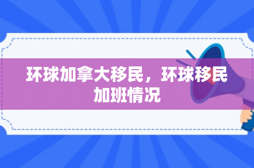 环球加拿大移民，环球移民加班情况