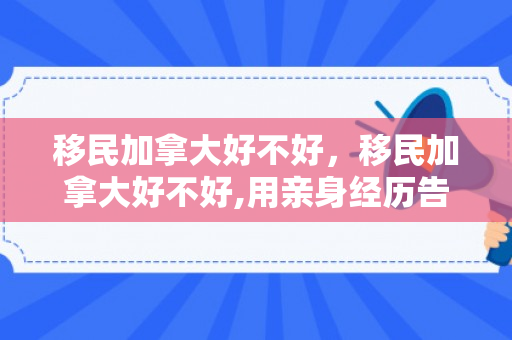 移民加拿大好不好，移民加拿大好不好,用亲身经历告诉你