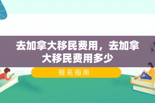 去加拿大移民费用，去加拿大移民费用多少