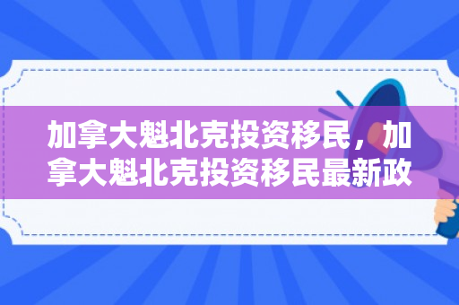 加拿大魁北克投资移民，加拿大魁北克投资移民最新政策