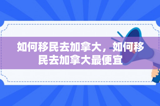 如何移民去加拿大，如何移民去加拿大最便宜