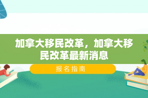 加拿大移民改革，加拿大移民改革最新消息