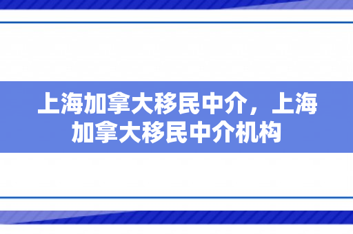 上海加拿大移民中介，上海加拿大移民中介机构