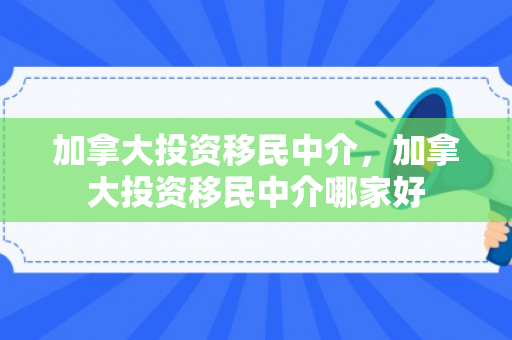 加拿大投资移民中介，加拿大投资移民中介哪家好