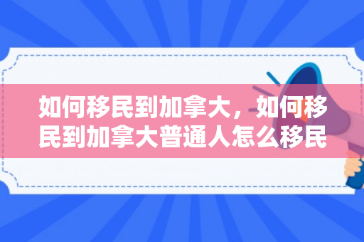如何移民到加拿大，如何移民到加拿大普通人怎么移民加拿大