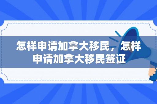 怎样申请加拿大移民，怎样申请加拿大移民签证