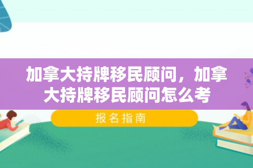 加拿大持牌移民顾问，加拿大持牌移民顾问怎么考