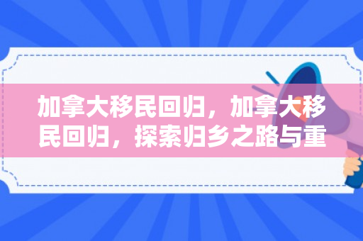 加拿大移民回归，加拿大移民回归，探索归乡之路与重塑家园的多元面貌