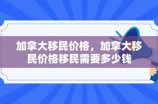 加拿大移民价格，加拿大移民价格移民需要多少钱