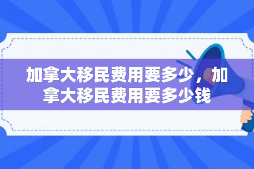 加拿大移民费用要多少，加拿大移民费用要多少钱