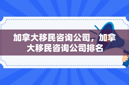 加拿大移民咨询公司，加拿大移民咨询公司排名