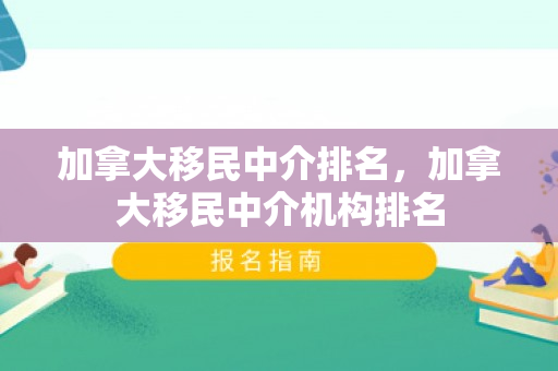 加拿大移民中介排名，加拿大移民中介机构排名