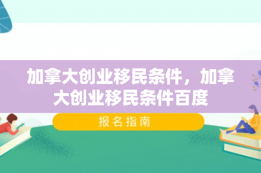 加拿大创业移民条件，加拿大创业移民条件百度