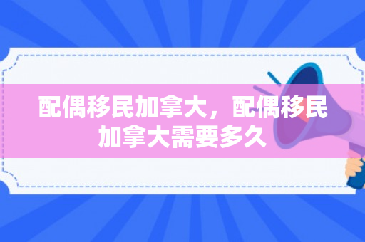 配偶移民加拿大，配偶移民加拿大需要多久