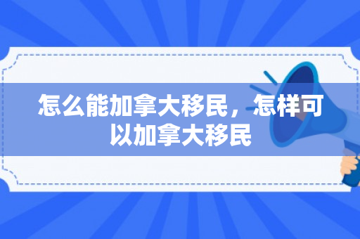 怎么能加拿大移民，怎样可以加拿大移民