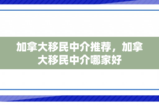 加拿大移民中介推荐，加拿大移民中介哪家好