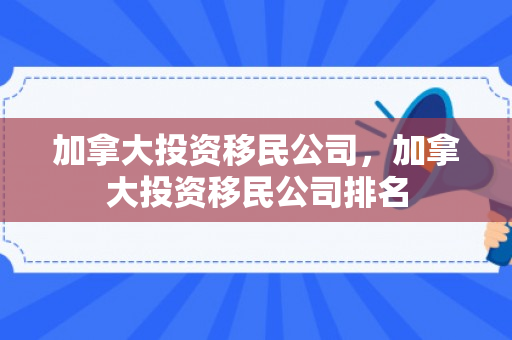 加拿大投资移民公司，加拿大投资移民公司排名