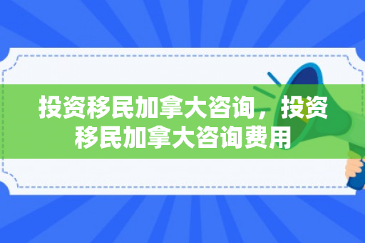 投资移民加拿大咨询，投资移民加拿大咨询费用