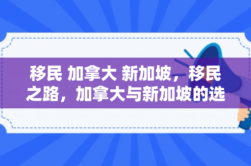 移民 加拿大 新加坡，移民之路，加拿大与新加坡的选择与对比