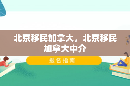 北京移民加拿大，北京移民加拿大中介