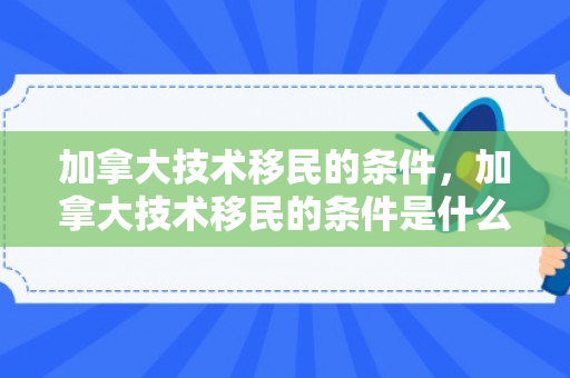 加拿大技术移民的条件，加拿大技术移民的条件是什么
