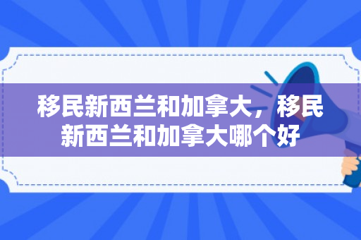 移民新西兰和加拿大，移民新西兰和加拿大哪个好