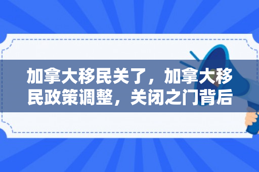 加拿大移民关了，加拿大移民政策调整，关闭之门背后的考量与挑战