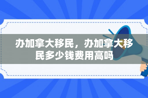 办加拿大移民，办加拿大移民多少钱费用高吗