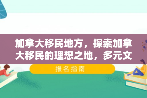 加拿大移民地方，探索加拿大移民的理想之地，多元文化的融合之地