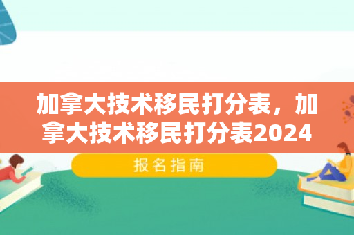 加拿大技术移民打分表，加拿大技术移民打分表2024