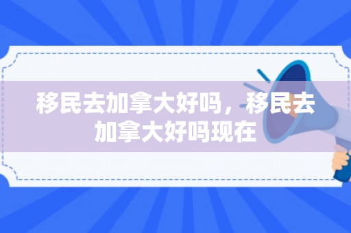 移民去加拿大好吗，移民去加拿大好吗现在