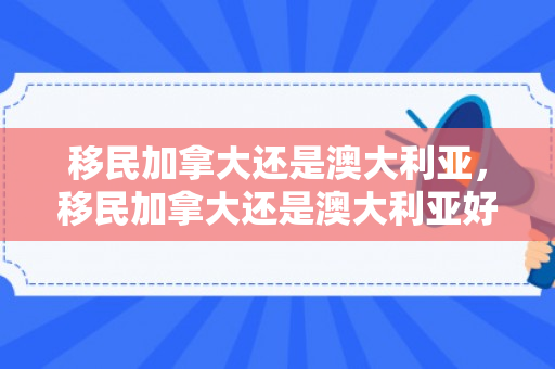 移民加拿大还是澳大利亚，移民加拿大还是澳大利亚好