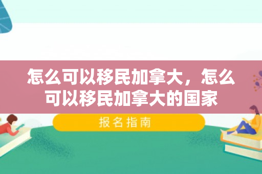 怎么可以移民加拿大，怎么可以移民加拿大的国家