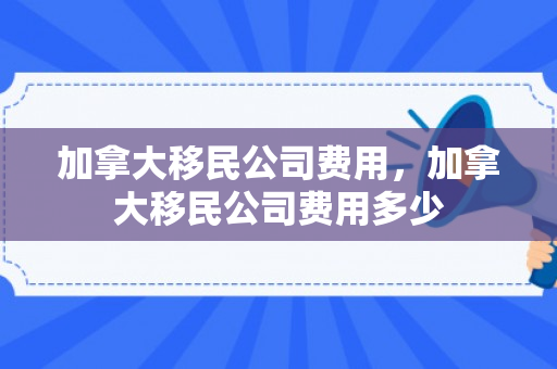 加拿大移民公司费用，加拿大移民公司费用多少