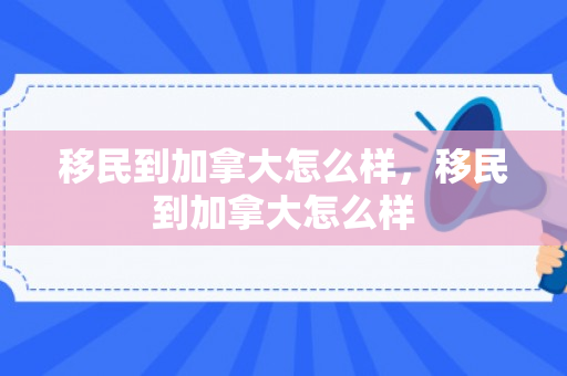 移民到加拿大怎么样，移民到加拿大怎么样