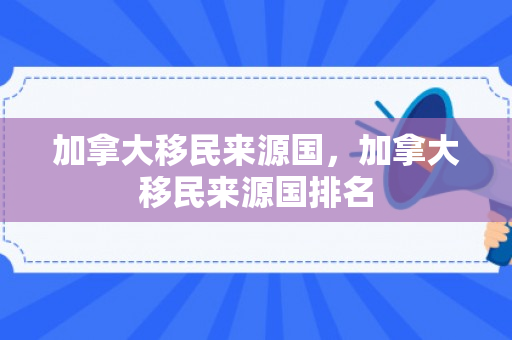 加拿大移民来源国，加拿大移民来源国排名