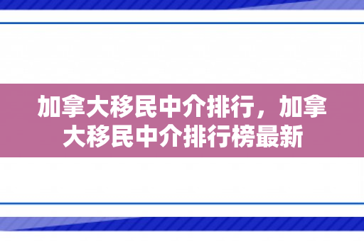 加拿大移民中介排行，加拿大移民中介排行榜最新